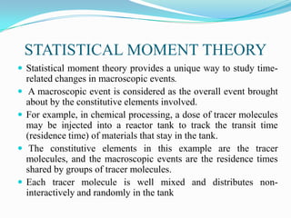 STATISTICAL MOMENT THEORY
 Statistical moment theory provides a unique way to study time-
related changes in macroscopic events.
 A macroscopic event is considered as the overall event brought
about by the constitutive elements involved.
 For example, in chemical processing, a dose of tracer molecules
may be injected into a reactor tank to track the transit time
(residence time) of materials that stay in the tank.
 The constitutive elements in this example are the tracer
molecules, and the macroscopic events are the residence times
shared by groups of tracer molecules.
 Each tracer molecule is well mixed and distributes non-
interactively and randomly in the tank
 