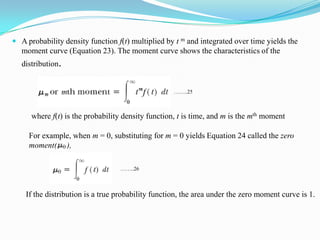  A probability density function f(t) multiplied by t m and integrated over time yields the
moment curve (Equation 23). The moment curve shows the characteristics of the
distribution.
where f(t) is the probability density function, t is time, and m is the mth moment
……..25
For example, when m = 0, substituting for m = 0 yields Equation 24 called the zero
moment( ),
……..26
If the distribution is a true probability function, the area under the zero moment curve is 1.
 