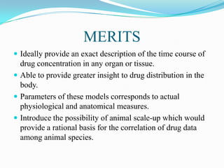 MERITS
 Ideally provide an exact description of the time course of
drug concentration in any organ or tissue.
 Able to provide greater insight to drug distribution in the
body.
 Parameters of these models corresponds to actual
physiological and anatomical measures.
 Introduce the possibility of animal scale-up which would
provide a rational basis for the correlation of drug data
among animal species.
 