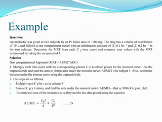 Example
Question:
An antibiotic was given to two subjects by an IV bolus dose of 1000 mg. The drug has a volume of distribution
of 10 L and follows a one-compartment model with an elimination constant of (1) 0.1 hr– 1 and (2) 0.2 hr– 1 in
the two subjects. Determine the MRT from each C p–time curve and compare your values with the MRT
determined by taking the reciprocal of k.
Solution
Non compartmental Approach (MRT = AUMC/AUC)
1. Multiply each time point with the corresponding plasma C p to obtain points for the moment curve. Use the
trapezoid rule and sum the area to obtain area under the moment curve (AUMC1) for subject 1. Also, determine
the area under the plasma curve using the trapezoid rule.
2. The steps are as follows.
a. Multiply each C p by t as in column 5
b. Sum all C p x t values, and find the area under the moment curve (AUMC)—that is, 9986.45 (g/mL) hr2
c. Estimate tail area of the moment curve (beyond the last data point) using the equation
……..29
 
