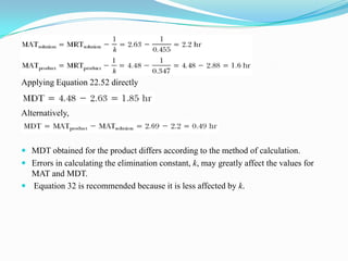 Applying Equation 22.52 directly
Alternatively,
 MDT obtained for the product differs according to the method of calculation.
 Errors in calculating the elimination constant, k, may greatly affect the values for
MAT and MDT.
 Equation 32 is recommended because it is less affected by k.
 