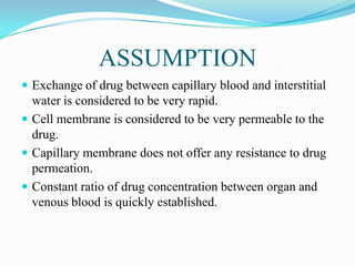 ASSUMPTION
 Exchange of drug between capillary blood and interstitial
water is considered to be very rapid.
 Cell membrane is considered to be very permeable to the
drug.
 Capillary membrane does not offer any resistance to drug
permeation.
 Constant ratio of drug concentration between organ and
venous blood is quickly established.
 