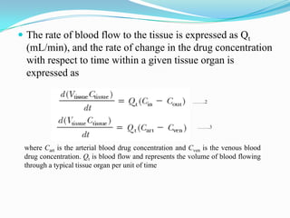  The rate of blood flow to the tissue is expressed as Qt
(mL/min), and the rate of change in the drug concentration
with respect to time within a given tissue organ is
expressed as
……..2
……..3
where Cart is the arterial blood drug concentration and Cven is the venous blood
drug concentration. Qt is blood flow and represents the volume of blood flowing
through a typical tissue organ per unit of time
 