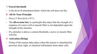 7. Neural threshold
• is the level of stimulation below which the cell does not fire.
8. All Or None Principle
• Henry P. Bowditch (1871)
• The all-or-none law is a principle that states that the strength of a
response of a nerve cell or muscle fiber is not dependent upon the
strength of the stimulus.
• If a stimulus is above a certain threshold, a nerve or muscle fiber
will fire.
9. Activation (firing)
• Firing of the neuron takes place when the neuron is stimulated by
pressure, heat, light, or chemical information from other cells.
 