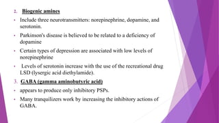 2. Biogenic amines
• Include three neurotransmitters: norepinephrine, dopamine, and
serotonin.
• Parkinson's disease is believed to be related to a deficiency of
dopamine
• Certain types of depression are associated with low levels of
norepinephrine
• Levels of serotonin increase with the use of the recreational drug
LSD (lysergic acid diethylamide).
3. GABA (gamma aminobutyric acid)
• appears to produce only inhibitory PSPs.
• Many tranquilizers work by increasing the inhibitory actions of
GABA.
 
