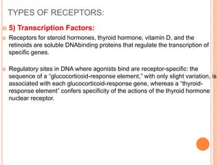 TYPES OF RECEPTORS:
 5) Transcription Factors:
 Receptors for steroid hormones, thyroid hormone, vitamin D, and the
retinoids are soluble DNAbinding proteins that regulate the transcription of
specific genes.
 Regulatory sites in DNA where agonists bind are receptor-specific: the
sequence of a “glucocorticoid-response element,” with only slight variation, is
associated with each glucocorticoid-response gene, whereas a “thyroid-
response element” confers specificity of the actions of the thyroid hormone
nuclear receptor.
 