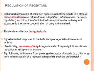 REGULATION OF RECEPTORS
 Continued stimulation of cells with agonists generally results in a state of
desensitization (also referred to as adaptation, refractoriness, or down-
regulation) such that the effect that follows continued or subsequent
exposure to the same concentration of drug is diminished.
 This is also called as tachyphylaxis
 Eg: Attenuated response to the beta receptor agonist in treatment of
asthma
 Predictably, supersensitivity to agonists also frequently follows chronic
reduction of receptor stimulation.
 Eg: following withdrawal from prolonged receptor blockade (e.g., the long-
term administration of b receptor antagonists such as propranolol )
 