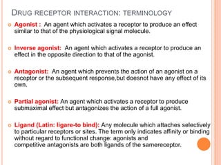 DRUG RECEPTOR INTERACTION: TERMINOLOGY
 Agonist : An agent which activates a receptor to produce an effect
similar to that of the physiological signal molecule.
 lnverse agonist: An agent which activates a receptor to produce an
effect in the opposite direction to that of the agonist.
 Antagonist: An agent which prevents the action of an agonist on a
receptor or the subsequent response,but doesnot have any effect of its
own.
 Partial agonist: An agent which activates a receptor to produce
submaximal effect but antagonizes the action of a full agonist.
 Ligand (Latin: ligare-to bind): Any molecule which attaches selectively
to particular receptors or sites. The term only indicates affinity or binding
without regard to functional change: agonists and
competitive antagonists are both ligands of the samereceptor.
 