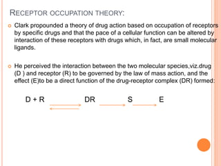 RECEPTOR OCCUPATION THEORY:
 Clark propounded a theory of drug action based on occupation of receptors
by specific drugs and that the pace of a cellular function can be altered by
interaction of these receptors with drugs which, in fact, are small molecular
ligands.
 He perceived the interaction between the two molecular species,viz.drug
(D ) and receptor (R) to be governed by the law of mass action, and the
effect (E)to be a direct function of the drug-receptor complex (DR) formed:
D + R DR S E
 