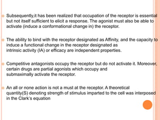  Subsequently,it has been realized that occupation of the receptor is essential
but not itself sufficient to elicit a response. The agonist must also be able to
activate (induce a conformational change in) the receptor.
 The ability to bind with the receptor designated as Affinity, and the capacity to
induce a functional change in the receptor designated as
intrinsic activity (IA) or efficacy are independent properties.
 Competitive antagonists occupy the receptor but do not activate it. Moreover,
certain drugs are partial agonists which occupy and
submaximally activate the receptor.
 An all or none action is not a must at the receptor. A theoretical
quantity(S) denoting strength of stimulus imparted to the cell was interposed
in the Clark‘s equation
 