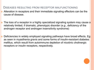 DISEASES RESULTING FROM RECEPTOR MALFUNCTIONING
 Alteration in receptors and their immediate signaling effectors can be the
cause of disease.
 The loss of a receptor in a highly specialized signaling system may cause a
relatively limited, if dramatic, phenotypic disorder (e.g., deficiency of the
androgen receptor and androgen insensitivity syndrome)
 Deficiencies in widely employed signaling pathways have broad effects, Eg:
as seen in myasthenia gravis and some forms of insulin-resistant diabetes
mellitus, which result from autoimmune depletion of nicotinic cholinergic
receptors or insulin receptors, respectively.
 