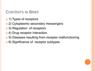 CONTENTS IN BRIEF
 1) Types of receptors
 2) Cytoplasmic secondary messengers
 3) Regulation of receptors
 4) Drug receptor interaction
 5) Diseases resulting from receptor malfunctioning
 6) Significance of receptor subtypes
 