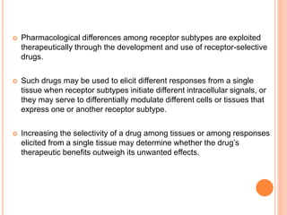  Pharmacological differences among receptor subtypes are exploited
therapeutically through the development and use of receptor-selective
drugs.
 Such drugs may be used to elicit different responses from a single
tissue when receptor subtypes initiate different intracellular signals, or
they may serve to differentially modulate different cells or tissues that
express one or another receptor subtype.
 Increasing the selectivity of a drug among tissues or among responses
elicited from a single tissue may determine whether the drug’s
therapeutic benefits outweigh its unwanted effects.
 