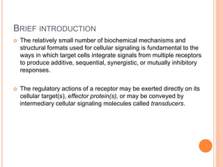BRIEF INTRODUCTION
 The relatively small number of biochemical mechanisms and
structural formats used for cellular signaling is fundamental to the
ways in which target cells integrate signals from multiple receptors
to produce additive, sequential, synergistic, or mutually inhibitory
responses.
 The regulatory actions of a receptor may be exerted directly on its
cellular target(s), effector protein(s), or may be conveyed by
intermediary cellular signaling molecules called transducers.
 