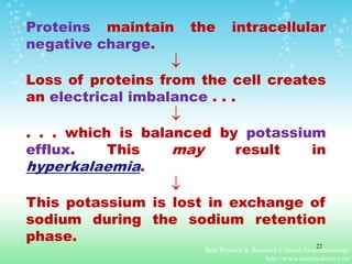 Proteins maintain the intracellular
negative charge.

Loss of proteins from the cell creates
an electrical imbalance . . .

. . . which is balanced by potassium
efflux. This may result in
hyperkalaemia.

This potassium is lost in exchange of
sodium during the sodium retention
phase.
Best Practice & Research Clinical Anaesthesiology
http://www.sciencedirect.com
22
 