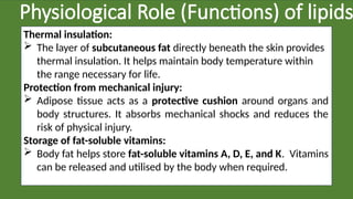 Physiological Role (Functions) of lipids
Thermal insulation:
 The layer of subcutaneous fat directly beneath the skin provides
thermal insulation. It helps maintain body temperature within
the range necessary for life.
Protection from mechanical injury:
 Adipose tissue acts as a protective cushion around organs and
body structures. It absorbs mechanical shocks and reduces the
risk of physical injury.
Storage of fat-soluble vitamins:
 Body fat helps store fat-soluble vitamins A, D, E, and K. Vitamins
can be released and utilised by the body when required.
 
