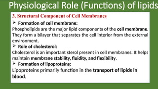 Physiological Role (Functions) of lipids
3. Structural Component of Cell Membranes
 Formation of cell membrane:
Phospholipids are the major lipid components of the cell membrane.
They form a bilayer that separates the cell interior from the external
environment.
 Role of cholesterol:
Cholesterol is an important sterol present in cell membranes. It helps
maintain membrane stability, fluidity, and flexibility.
 Formation of lipoproteins:
Lipoproteins primarily function in the transport of lipids in
blood.
 