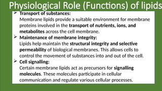 Physiological Role (Functions) of lipids
 Transport of substances:
Membrane lipids provide a suitable environment for membrane
proteins involved in the transport of nutrients, ions, and
metabolites across the cell membrane.
 Maintenance of membrane integrity:
Lipids help maintain the structural integrity and selective
permeability of biological membranes. This allows cells to
control the movement of substances into and out of the cell.
 Cell signalling:
Certain membrane lipids act as precursors for signalling
molecules. These molecules participate in cellular
communication and regulate various cellular processes.
 