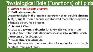 Physiological Role (Functions) of lipids
5. Carrier of Fat-Soluble Vitamins
 Facilitates absorption:
Dietary fat helps in the intestinal absorption of fat-soluble vitamins
A, D, E, and K. These vitamins are absorbed more efficiently when
adequate dietary fat is present.
 Acts as a solvent:
Fat acts as a solvent and carrier for fat-soluble vitamins in the
digestive tract. It facilitates their incorporation into micelles, which
are necessary for absorption.
 Helps absorb carotenoids:
Dietary fat improves the absorption of carotenoids, such as β-
carotene, from plant foods.
 
