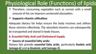 Physiological Role (Functions) of lipids
 Therefore, consuming vegetables such as carrots with a small
amount of fat can improve carotenoid absorption.
 Supports vitamin utilisation:
Adequate dietary fat helps ensure the body receives and utilises
these vitamins effectively. The absorbed vitamins can subsequently
be transported and stored in body tissues.
6. Essential Fatty Acid and Cholesterol Supply
 Source of essential fatty acids:
Dietary fats provide essential fatty acids, particularly linoleic acid
(omega-6) and α-linolenic acid (omega-3).
 