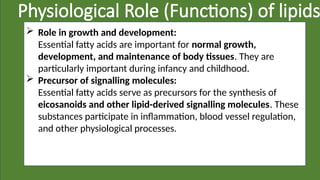 Physiological Role (Functions) of lipids
 Role in growth and development:
Essential fatty acids are important for normal growth,
development, and maintenance of body tissues. They are
particularly important during infancy and childhood.
 Precursor of signalling molecules:
Essential fatty acids serve as precursors for the synthesis of
eicosanoids and other lipid-derived signalling molecules. These
substances participate in inflammation, blood vessel regulation,
and other physiological processes.
 