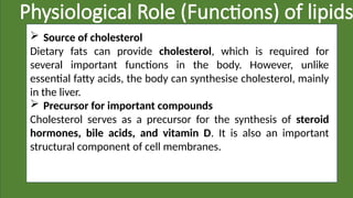Physiological Role (Functions) of lipids
 Source of cholesterol
Dietary fats can provide cholesterol, which is required for
several important functions in the body. However, unlike
essential fatty acids, the body can synthesise cholesterol, mainly
in the liver.
 Precursor for important compounds
Cholesterol serves as a precursor for the synthesis of steroid
hormones, bile acids, and vitamin D. It is also an important
structural component of cell membranes.
 