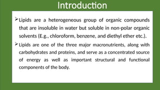Introduction
Lipids are a heterogeneous group of organic compounds
that are insoluble in water but soluble in non-polar organic
solvents (E.g., chloroform, benzene, and diethyl ether etc.).
Lipids are one of the three major macronutrients, along with
carbohydrates and proteins, and serve as a concentrated source
of energy as well as important structural and functional
components of the body.
 