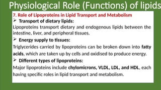 Physiological Role (Functions) of lipids
7. Role of Lipoproteins in Lipid Transport and Metabolism
 Transport of dietary lipids:
Lipoproteins transport dietary and endogenous lipids between the
intestine, liver, and peripheral tissues.
 Energy supply to tissues:
Triglycerides carried by lipoproteins can be broken down into fatty
acids, which are taken up by cells and oxidised to produce energy.
 Different types of lipoproteins:
Major lipoproteins include chylomicrons, VLDL, LDL, and HDL, each
having specific roles in lipid transport and metabolism.
 