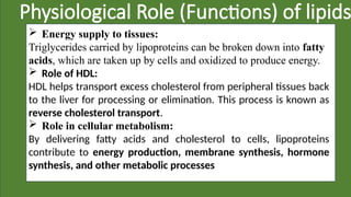 Physiological Role (Functions) of lipids
 Energy supply to tissues:
Triglycerides carried by lipoproteins can be broken down into fatty
acids, which are taken up by cells and oxidized to produce energy.
 Role of HDL:
HDL helps transport excess cholesterol from peripheral tissues back
to the liver for processing or elimination. This process is known as
reverse cholesterol transport.
 Role in cellular metabolism:
By delivering fatty acids and cholesterol to cells, lipoproteins
contribute to energy production, membrane synthesis, hormone
synthesis, and other metabolic processes
 