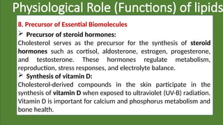 Physiological Role (Functions) of lipids
8. Precursor of Essential Biomolecules
 Precursor of steroid hormones:
Cholesterol serves as the precursor for the synthesis of steroid
hormones such as cortisol, aldosterone, estrogen, progesterone,
and testosterone. These hormones regulate metabolism,
reproduction, stress responses, and electrolyte balance.
 Synthesis of vitamin D:
Cholesterol-derived compounds in the skin participate in the
synthesis of vitamin D when exposed to ultraviolet (UV-B) radiation.
Vitamin D is important for calcium and phosphorus metabolism and
bone health.
 