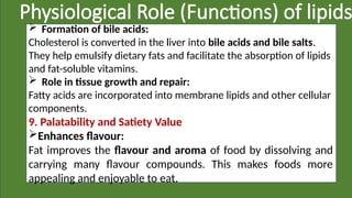 Physiological Role (Functions) of lipids
 Formation of bile acids:
Cholesterol is converted in the liver into bile acids and bile salts.
They help emulsify dietary fats and facilitate the absorption of lipids
and fat-soluble vitamins.
 Role in tissue growth and repair:
Fatty acids are incorporated into membrane lipids and other cellular
components.
9. Palatability and Satiety Value
Enhances flavour:
Fat improves the flavour and aroma of food by dissolving and
carrying many flavour compounds. This makes foods more
appealing and enjoyable to eat.
 