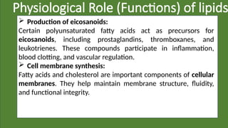 Physiological Role (Functions) of lipids
 Production of eicosanoids:
Certain polyunsaturated fatty acids act as precursors for
eicosanoids, including prostaglandins, thromboxanes, and
leukotrienes. These compounds participate in inflammation,
blood clotting, and vascular regulation.
 Cell membrane synthesis:
Fatty acids and cholesterol are important components of cellular
membranes. They help maintain membrane structure, fluidity,
and functional integrity.
 