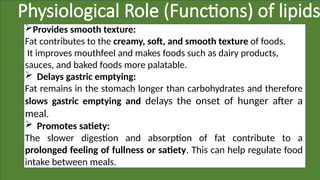Physiological Role (Functions) of lipids
Provides smooth texture:
Fat contributes to the creamy, soft, and smooth texture of foods.
It improves mouthfeel and makes foods such as dairy products,
sauces, and baked foods more palatable.
 Delays gastric emptying:
Fat remains in the stomach longer than carbohydrates and therefore
slows gastric emptying and delays the onset of hunger after a
meal.
 Promotes satiety:
The slower digestion and absorption of fat contribute to a
prolonged feeling of fullness or satiety. This can help regulate food
intake between meals.
 