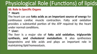 Physiological Role (Functions) of lipids
10. Role in Specific Organs
 Heart:
The heart can use fatty acids as an important source of energy for
continuous cardiac muscle contraction. Fatty acid oxidation
provides a substantial portion of the ATP required by the heart
under normal conditions.
 Liver:
The liver is a major site of fatty acid oxidation, triglyceride
synthesis, and cholesterol metabolism. It also synthesises
lipoproteins and bile acids and plays an important role in
maintaining lipid homeostasis.
 
