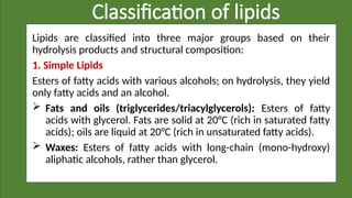 Classification of lipids
Lipids are classified into three major groups based on their
hydrolysis products and structural composition:
1. Simple Lipids
Esters of fatty acids with various alcohols; on hydrolysis, they yield
only fatty acids and an alcohol.
 Fats and oils (triglycerides/triacylglycerols): Esters of fatty
acids with glycerol. Fats are solid at 20°C (rich in saturated fatty
acids); oils are liquid at 20°C (rich in unsaturated fatty acids).
 Waxes: Esters of fatty acids with long-chain (mono-hydroxy)
aliphatic alcohols, rather than glycerol.
 