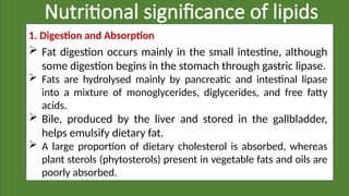 Nutritional significance of lipids
1. Digestion and Absorption
 Fat digestion occurs mainly in the small intestine, although
some digestion begins in the stomach through gastric lipase.
 Fats are hydrolysed mainly by pancreatic and intestinal lipase
into a mixture of monoglycerides, diglycerides, and free fatty
acids.
 Bile, produced by the liver and stored in the gallbladder,
helps emulsify dietary fat.
 A large proportion of dietary cholesterol is absorbed, whereas
plant sterols (phytosterols) present in vegetable fats and oils are
poorly absorbed.
 