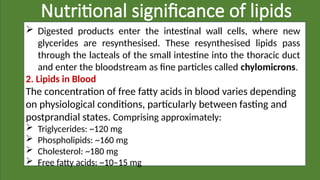 Nutritional significance of lipids
 Digested products enter the intestinal wall cells, where new
glycerides are resynthesised. These resynthesised lipids pass
through the lacteals of the small intestine into the thoracic duct
and enter the bloodstream as fine particles called chylomicrons.
2. Lipids in Blood
The concentration of free fatty acids in blood varies depending
on physiological conditions, particularly between fasting and
postprandial states. Comprising approximately:
 Triglycerides: ~120 mg
 Phospholipids: ~160 mg
 Cholesterol: ~180 mg
 Free fatty acids: ~10–15 mg
 