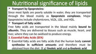 Nutritional significance of lipids
 Transport by lipoproteins:
Since most lipids are poorly soluble in water, they are transported
through the blood mainly as lipoprotein complexes. Major
lipoproteins include chylomicrons, VLDL, LDL, and HDL.
 Transport of fatty acids:
Free fatty acids are transported in the blood mainly bound to
albumin. They are delivered to tissues such as muscle, heart, and
liver, where they can be oxidised to produce energy.
3. Essential Fatty Acids (EFA)
 Essential fatty acids are fatty acids that the human body cannot
synthesise in sufficient amounts and therefore must be
obtained from the diet. (E.g) linoleic acid and α-linolenic acid.
 