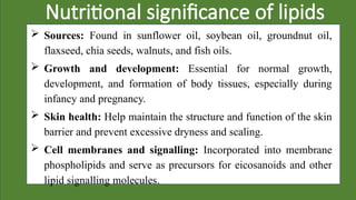 Nutritional significance of lipids
 Sources: Found in sunflower oil, soybean oil, groundnut oil,
flaxseed, chia seeds, walnuts, and fish oils.
 Growth and development: Essential for normal growth,
development, and formation of body tissues, especially during
infancy and pregnancy.
 Skin health: Help maintain the structure and function of the skin
barrier and prevent excessive dryness and scaling.
 Cell membranes and signalling: Incorporated into membrane
phospholipids and serve as precursors for eicosanoids and other
lipid signalling molecules.
 