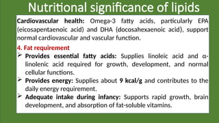 Nutritional significance of lipids
Cardiovascular health: Omega-3 fatty acids, particularly EPA
(eicosapentaenoic acid) and DHA (docosahexaenoic acid), support
normal cardiovascular and vascular function.
4. Fat requirement
 Provides essential fatty acids: Supplies linoleic acid and α-
linolenic acid required for growth, development, and normal
cellular functions.
 Provides energy: Supplies about 9 kcal/g and contributes to the
daily energy requirement.
 Adequate intake during infancy: Supports rapid growth, brain
development, and absorption of fat-soluble vitamins.
 