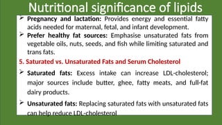 Nutritional significance of lipids
 Pregnancy and lactation: Provides energy and essential fatty
acids needed for maternal, fetal, and infant development.
 Prefer healthy fat sources: Emphasise unsaturated fats from
vegetable oils, nuts, seeds, and fish while limiting saturated and
trans fats.
5. Saturated vs. Unsaturated Fats and Serum Cholesterol
 Saturated fats: Excess intake can increase LDL-cholesterol;
major sources include butter, ghee, fatty meats, and full-fat
dairy products.
 Unsaturated fats: Replacing saturated fats with unsaturated fats
can help reduce LDL-cholesterol
 