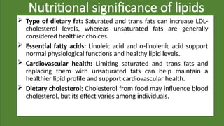 Nutritional significance of lipids
 Type of dietary fat: Saturated and trans fats can increase LDL-
cholesterol levels, whereas unsaturated fats are generally
considered healthier choices.
 Essential fatty acids: Linoleic acid and α-linolenic acid support
normal physiological functions and healthy lipid levels.
 Cardiovascular health: Limiting saturated and trans fats and
replacing them with unsaturated fats can help maintain a
healthier lipid profile and support cardiovascular health.
 Dietary cholesterol: Cholesterol from food may influence blood
cholesterol, but its effect varies among individuals.
 