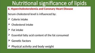Nutritional significance of lipids
6. Hypercholesterolemia and Coronary Heart Disease
Serum cholesterol level is influenced by:
 Calorie intake
 Cholesterol intake
 Fat intake
 Essential fatty acid content of the fat consumed
 Genetic factors
 Physical activity and body weight
 