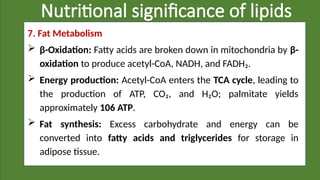 Nutritional significance of lipids
7. Fat Metabolism
 β-Oxidation: Fatty acids are broken down in mitochondria by β-
oxidation to produce acetyl-CoA, NADH, and FADH₂.
 Energy production: Acetyl-CoA enters the TCA cycle, leading to
the production of ATP, CO₂, and H₂O; palmitate yields
approximately 106 ATP.
 Fat synthesis: Excess carbohydrate and energy can be
converted into fatty acids and triglycerides for storage in
adipose tissue.
 
