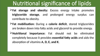 Nutritional significance of lipids
Fat storage and obesity: Excess energy intake promotes
triglyceride storage, and prolonged energy surplus can
contribute to obesity.
Fat mobilisation: During a calorie deficit, stored triglycerides
are broken down into fatty acids and glycerol to provide energy.
Nutritional importance: Fat should not be eliminated
completely because it provides essential fatty acids and aids the
absorption of vitamins A, D, E, and K.
 