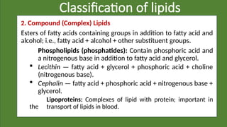 Classification of lipids
2. Compound (Complex) Lipids
Esters of fatty acids containing groups in addition to fatty acid and
alcohol; i.e., fatty acid + alcohol + other substituent groups.
Phospholipids (phosphatides): Contain phosphoric acid and
a nitrogenous base in addition to fatty acid and glycerol.
 Lecithin — fatty acid + glycerol + phosphoric acid + choline
(nitrogenous base).
 Cephalin — fatty acid + phosphoric acid + nitrogenous base +
glycerol.
Lipoproteins: Complexes of lipid with protein; important in
the transport of lipids in blood.
 
