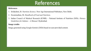 References
References
1. Srilakshmi, B. Nutrition Science. New Age International Publishers, New Delhi.
2. Swaminathan, M. Handbook of Food and Nutrition.
3. Indian Council of Medical Research (ICMR) – National Institute of Nutrition (NIN). Dietary
Guidelines for Indians – A Manual. Hyderabad.
Image credits
Image generated using Google Gemini (2026) based on user-provided content.
 
