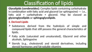 Classification of lipids
Glycolipids (cerebrosides): Complex lipids containing carbohydrate
in combination with fatty acid and glycerol (or sphingosine) — i.e.,
fatty acid + carbohydrate + glycerol. May be classed as
glyceroglycolipids or sphingoglycolipids.
3. Derived Lipids
 Substances derived from the hydrolysis of simple and
compound lipids that still possess the general characteristics of
lipids.
 Fatty acids (saturated and unsaturated), Glycerol and other
alcohols, Sphingosine
 Sterols (e.g., cholesterol) and steroid derivatives, including
steroid hormones and fat-soluble vitamins
 