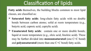 Classification of lipids
Fatty acids themselves, the building blocks common to most lipid
classes, are classified as:
 Saturated fatty acids: long-chain fatty acids with no double
bonds between carbon atoms; solid at room temperature (e.g.,
butyric acid, caproic acid, caprylic acid).
 Unsaturated fatty acids: contain one or more double bonds;
liquid at room temperature (e.g., oleic acid, linoleic acid). These
may be further divided into monounsaturated (one C=C bond)
and polyunsaturated (more than one C=C bond) fatty acids.
 
