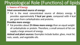 Physiological Role (Functions) of lipids
1. Source of Energy
Most concentrated source of energy:
 Fat is the most concentrated source of dietary energy. It
provides approximately 9 kcal per gram, compared with 4 kcal
per gram from carbohydrates and proteins.
Provides more energy:
 Fat provides about 2¼ times more energy than an equal weight
of carbohydrate or protein. Therefore, a small amount of fat can
supply a large amount of energy.
Animal and plant sources: Examples include butter, ghee, meat fat,
nuts, seeds, and vegetable oils.
 